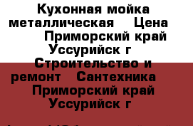 Кухонная мойка металлическая  › Цена ­ 500 - Приморский край, Уссурийск г. Строительство и ремонт » Сантехника   . Приморский край,Уссурийск г.